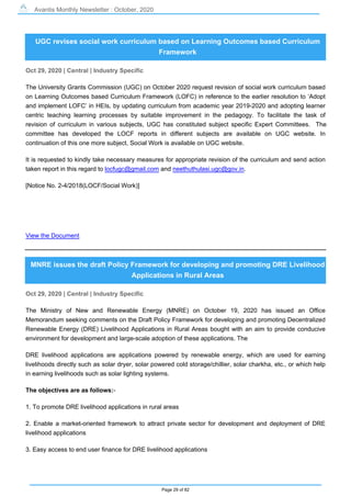 Avantis Monthly Newsletter : October, 2020
Page 29 of 82
UGC revises social work curriculum based on Learning Outcomes based Curriculum
Framework
Oct 29, 2020 | Central | Industry Specific
The University Grants Commission (UGC) on October 2020 request revision of social work curriculum based
on Learning Outcomes based Curriculum Framework (LOFC) in reference to the earlier resolution to ‘Adopt
and implement LOFC’ in HEIs, by updating curriculum from academic year 2019-2020 and adopting learner
centric teaching learning processes by suitable improvement in the pedagogy. To facilitate the task of
revision of curriculum in various subjects, UGC has constituted subject specific Expert Committees. The
committee has developed the LOCF reports in different subjects are available on UGC website. In
continuation of this one more subject, Social Work is available on UGC website.
It is requested to kindly take necessary measures for appropriate revision of the curriculum and send action
taken report in this regard to locfugc@gmail.com and neethuthulasi.ugc@gov.in.
[Notice No. 2-4/2018(LOCF/Social Work)]
View the Document
MNRE issues the draft Policy Framework for developing and promoting DRE Livelihood
Applications in Rural Areas
Oct 29, 2020 | Central | Industry Specific
The Ministry of New and Renewable Energy (MNRE) on October 19, 2020 has issued an Office
Memorandum seeking comments on the Draft Policy Framework for developing and promoting Decentralized
Renewable Energy (DRE) Livelihood Applications in Rural Areas bought with an aim to provide conducive
environment for development and large-scale adoption of these applications. The
DRE livelihood applications are applications powered by renewable energy, which are used for earning
livelihoods directly such as solar dryer, solar powered cold storage/chillier, solar charkha, etc., or which help
in earning livelihoods such as solar lighting systems.
The objectives are as follows:-
1. To promote DRE livelihood applications in rural areas
2. Enable a market-oriented framework to attract private sector for development and deployment of DRE
livelihood applications
3. Easy access to end user finance for DRE livelihood applications
 