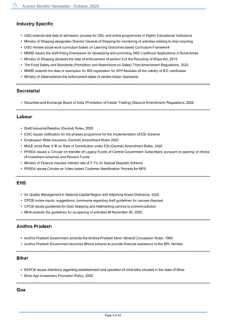 Avantis Monthly Newsletter : October, 2020
Page 3 of 82
Industry Specific
• UGC extends last date of admission process for ODL and online programmes in Higher Educational Institutions
• Ministry of Shipping designates Director General of Shipping for monitoring of activities relating to ship recycling
• UGC revises social work curriculum based on Learning Outcomes based Curriculum Framework
• MNRE issues the draft Policy Framework for developing and promoting DRE Livelihood Applications in Rural Areas
• Ministry of Shipping declares the date of enforcement of section 3 of the Recycling of Ships Act, 2019
• The Food Safety and Standards (Prohibition and Restrictions on Sales) Third Amendment Regulations, 2020
• MNRE extends the date of exemption for BIS registration for SPV Modules till the validity of IEC certificates
• Ministry of Steel extends the enforcement dates of certain Indian Standards
Secretarial
• Securities and Exchange Board of India (Prohibition of Insider Trading) (Second Amendment) Regulations, 2020
Labour
• Draft Industrial Relation (Central) Rules, 2020
• ESIC issues notification for the phased programme for the implementation of ESI Scheme
• Employees' State Insurance (Central) Amendment Rules 2020
• MoLE omits Rule 51B on Rate of Contribution under ESI (Central) Amendment Rules, 2020
• PFRDA issues a Circular on transfer of Legacy Funds of Central Government Subscribers pursuant to opening of choice
of investment schemes and Pension Funds
• Ministry of Finance imposes interest rate of 7.1% on Special Deposits Scheme
• PFRDA issues Circular on Video based Customer Identification Process for NPS
EHS
• Air Quality Management in National Capital Region and Adjoining Areas Ordinance, 2020
• CPCB invites inputs, suggestions, comments regarding draft guidelines for carcass disposal
• CPCB issues guidelines for Gold Assaying and Hallmarking centres to prevent pollution
• MHA extends the guidelines for re-opening of activities till November 30, 2020
Andhra Pradesh
• Andhra Pradesh Government amends the Andhra Pradesh Minor Mineral Concession Rules, 1966
• Andhra Pradesh Government launches Bhima scheme to provide financial assistance to the BPL families
Bihar
• BSPCB issues directions regarding establishment and operation of brick-kilns situated in the state of Bihar
• Bihar Agri Investment Promotion Policy, 2020
Goa
 
