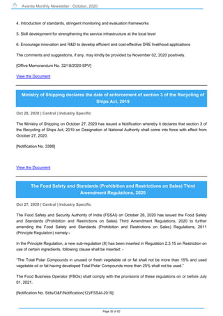 Avantis Monthly Newsletter : October, 2020
Page 30 of 82
4. Introduction of standards, stringent monitoring and evaluation frameworks
5. Skill development for strengthening the service infrastructure at the local level
6. Encourage innovation and R&D to develop efficient and cost-effective DRE livelihood applications
The comments and suggestions, if any, may kindly be provided by November 02, 2020 positively.
[Offive Memorandum No. 32/18/2020-SPV]
View the Document
Ministry of Shipping declares the date of enforcement of section 3 of the Recycling of
Ships Act, 2019
Oct 28, 2020 | Central | Industry Specific
The Ministry of Shipping on October 27, 2020 has issued a Notification whereby it declares that section 3 of
the Recycling of Ships Act, 2019 on Designation of National Authority shall come into force with effect from
October 27, 2020.
[Notification No. 3388]
View the Document
The Food Safety and Standards (Prohibition and Restrictions on Sales) Third
Amendment Regulations, 2020
Oct 27, 2020 | Central | Industry Specific
The Food Safety and Security Authority of India (FSSAI) on October 26, 2020 has issued the Food Safety
and Standards (Prohibition and Restrictions on Sales) Third Amendment Regulations, 2020 to further
amending the Food Safety and Standards (Prohibition and Restrictions on Sales) Regulations, 2011
(Principle Regulation) namely:-
In the Principle Regulation, a new sub-regulation (8) has been inserted in Regulation 2.3.15 on Restriction on
use of certain ingredients, following clause shall be inserted: -
“The Total Polar Compounds in unused or fresh vegetable oil or fat shall not be more than 15% and used
vegetable oil or fat having developed Total Polar Compounds more than 25% shall not be used.”
The Food Business Operator (FBOs) shall comply with the provisions of these regulations on or before July
01, 2021.
[Notification No. Stds/O&F/Notification(12)/FSSAI-2019]
 