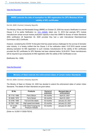 Avantis Monthly Newsletter : October, 2020
Page 31 of 82
View the Document
MNRE extends the date of exemption for BIS registration for SPV Modules till the
validity of IEC certificates
Oct 26, 2020 | Central | Industry Specific
The Ministry of New and Renewable Energy (MNRE) on October 23, 2020 has issued a Notification to amend
Clause 3 of its earlier Notification no. S.O. 3449(E) dated July 13, 2018 that exempts SPV module
manufacturers whose annual module production capacity is less than 50MW for Bureau of Indian Standards
(BIS) certification till September 04, 2020 provided they had a valid International Electrotechnical
Commission (IEC) Certificate.
However, considering the COVID 19 disruption that has posed serious challenges for the survival of domestic
solar industry, it is hereby notified that the Clause 3 of the notification dated 13.07.2018 stands revised
allowing exemption for BIS registration to such modules manufacturers till the validity of IEC certificates
provided the IEC certificates for SPV Modules had been obtained before 16.04.2018. These manufacturers
will be required to go compulsorily for BIS registration after the validity of IEC Certificates is over.
[Notification No.: 3369]
View the Document
Ministry of Steel extends the enforcement dates of certain Indian Standards
Oct 23, 2020 | Central | Industry Specific
The Ministry of Steel on October 22, 2020 has decided to extend the enforcement dates of certain Indian
Standards. The details of Indian Standards are given below:
IS No Products Period of
extension
Revised date of
enforcement
IS 1110: 1990 Ferro Silicon 06 months April 23, 2021
IS 4409: 1973 Ferro Nickel 06 months April 23, 2021
IS 3748: 1990 Tool and Die steels 03 months January 23, 2021
IS 7291: 1981 High speed tool steels 03 months January 23, 2021
IS 12146:
1987
C Mn Steel Forgings for
Pressure Vessels
03 months January 23, 2021
[Order no- S-20011/1/2020-TECH]
 