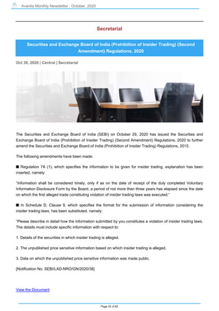 Avantis Monthly Newsletter : October, 2020
Page 33 of 82
Secretarial
Securities and Exchange Board of India (Prohibition of Insider Trading) (Second
Amendment) Regulations, 2020
Oct 30, 2020 | Central | Secretarial
The Securities and Exchange Board of India (SEBI) on October 29, 2020 has issued the Securities and
Exchange Board of India (Prohibition of Insider Trading) (Second Amendment) Regulations, 2020 to further
amend the Securities and Exchange Board of India (Prohibition of Insider Trading) Regulations, 2015.
The following amendments have been made:
s Regulation 7A (1), which specifies the information to be given for insider trading, explanation has been
inserted, namely:
“Information shall be considered timely, only if as on the date of receipt of the duly completed Voluntary
Information Disclosure Form by the Board, a period of not more than three years has elapsed since the date
on which the first alleged trade constituting violation of insider trading laws was executed.”
s In Schedule D, Clause 9, which specifies the format for the submission of information considering the
insider trading laws, has been substituted, namely:
“Please describe in detail how the information submitted by you constitutes a violation of insider trading laws.
The details must include specific information with respect to:
1. Details of the securities in which insider trading is alleged.
2. The unpublished price sensitive information based on which insider trading is alleged.
3. Date on which the unpublished price sensitive information was made public.
[Notification No. SEBI/LAD-NRO/GN/2020/38]
View the Document
 