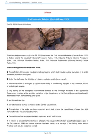 Avantis Monthly Newsletter : October, 2020
Page 35 of 82
Labour
Draft Industrial Relation (Central) Rules, 2020
Oct 30, 2020 | Central | Labour
The Central Government on October 29, 2020 has issued the Draft Industrial Relation (Central) Rules, 2020
to further amend the Industrial Tribunal (Procedure) Rules, 1949, Industrial Tribunal (Central Procedure)
Rules, 1954, Industrial Disputes (Central) Rules, 1957, Industrial Employment (Standing Orders) Central
Rules,1946.
The following provisions have been made:
s The definition of the worker has been made exhaustive which shall include working journalists in its ambit
and sales promotion employees.
s Under the draft rules, the definition of industry, excludes certain items, namely:
1. institutions owned or managed by organisations wholly or substantially engaged in any charitable, social,
or philanthropic service.
2. any activity of the appropriate Government relatable to the sovereign functions of the appropriate
Government including all the activities carried on by the departments of the Central Government dealing with
defence research, atomic energy, and space.
3. any domestic service.
4. any other activity as may be notified by the Central Government.
s The definition of the strike has been expanded which shall include the casual leave of more than 50%
workers from the industrial establishment.
s The definition of the employer has been expanded, which shall include:
1. in relation to an establishment which is a factory, the occupier of the factory as defined in section 2(n) of
the Factories Act, 1948 and, where a person has been named as a manager of the factory under section
7(1)(f) of such act, the person so named.
 