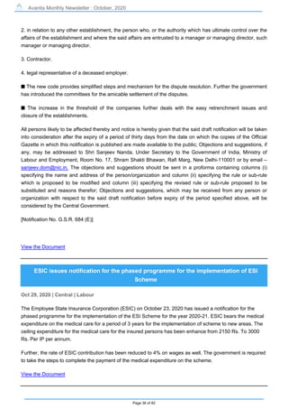 Avantis Monthly Newsletter : October, 2020
Page 36 of 82
2. in relation to any other establishment, the person who, or the authority which has ultimate control over the
affairs of the establishment and where the said affairs are entrusted to a manager or managing director, such
manager or managing director.
3. Contractor.
4. legal representative of a deceased employer.
s The new code provides simplified steps and mechanism for the dispute resolution. Further the government
has introduced the committees for the amicable settlement of the disputes.
s The increase in the threshold of the companies further deals with the easy retrenchment issues and
closure of the establishments.
All persons likely to be affected thereby and notice is hereby given that the said draft notification will be taken
into consideration after the expiry of a period of thirty days from the date on which the copies of the Official
Gazette in which this notification is published are made available to the public; Objections and suggestions, if
any, may be addressed to Shri Sanjeev Nanda, Under Secretary to the Government of India, Ministry of
Labour and Employment, Room No. 17, Shram Shakti Bhawan, Rafi Marg, New Delhi-110001 or by email –
sanjeev.dom@nic.in. The objections and suggestions should be sent in a proforma containing columns (i)
specifying the name and address of the person/organization and column (ii) specifying the rule or sub-rule
which is proposed to be modified and column (iii) specifying the revised rule or sub-rule proposed to be
substituted and reasons therefor; Objections and suggestions, which may be received from any person or
organization with respect to the said draft notification before expiry of the period specified above, will be
considered by the Central Government.
[Notification No. G.S.R. 684 (E)]
View the Document
ESIC issues notification for the phased programme for the implementation of ESI
Scheme
Oct 29, 2020 | Central | Labour
The Employee State Insurance Corporation (ESIC) on October 23, 2020 has issued a notification for the
phased programme for the implementation of the ESI Scheme for the year 2020-21. ESIC bears the medical
expenditure on the medical care for a period of 3 years for the implementation of scheme to new areas. The
ceiling expenditure for the medical care for the insured persons has been enhance from 2150 Rs. To 3000
Rs. Per IP per annum.
Further, the rate of ESIC contribution has been reduced to 4% on wages as well. The government is required
to take the steps to complete the payment of the medical expenditure on the scheme.
View the Document
 