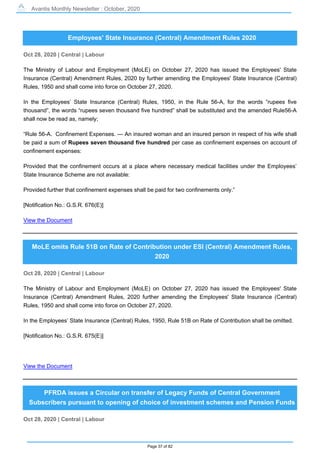 Avantis Monthly Newsletter : October, 2020
Page 37 of 82
Employees' State Insurance (Central) Amendment Rules 2020
Oct 28, 2020 | Central | Labour
The Ministry of Labour and Employment (MoLE) on October 27, 2020 has issued the Employees' State
Insurance (Central) Amendment Rules, 2020 by further amending the Employees' State Insurance (Central)
Rules, 1950 and shall come into force on October 27, 2020.
In the Employees’ State Insurance (Central) Rules, 1950, in the Rule 56-A, for the words “rupees five
thousand”, the words “rupees seven thousand five hundred” shall be substituted and the amended Rule56-A
shall now be read as, namely;
“Rule 56-A. Confinement Expenses. — An insured woman and an insured person in respect of his wife shall
be paid a sum of Rupees seven thousand five hundred per case as confinement expenses on account of
confinement expenses:
Provided that the confinement occurs at a place where necessary medical facilities under the Employees’
State Insurance Scheme are not available:
Provided further that confinement expenses shall be paid for two confinements only.”
[Notification No.: G.S.R. 676(E)]
View the Document
MoLE omits Rule 51B on Rate of Contribution under ESI (Central) Amendment Rules,
2020
Oct 28, 2020 | Central | Labour
The Ministry of Labour and Employment (MoLE) on October 27, 2020 has issued the Employees' State
Insurance (Central) Amendment Rules, 2020 further amending the Employees' State Insurance (Central)
Rules, 1950 and shall come into force on October 27, 2020.
In the Employees’ State Insurance (Central) Rules, 1950, Rule 51B on Rate of Contribution shall be omitted.
[Notification No.: G.S.R. 675(E)]
View the Document
PFRDA issues a Circular on transfer of Legacy Funds of Central Government
Subscribers pursuant to opening of choice of investment schemes and Pension Funds
Oct 28, 2020 | Central | Labour
 