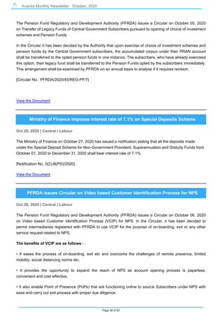 Avantis Monthly Newsletter : October, 2020
Page 38 of 82
The Pension Fund Regulatory and Development Authority (PFRDA) issues a Circular on October 05, 2020
on Transfer of Legacy Funds of Central Government Subscribers pursuant to opening of choice of investment
schemes and Pension Funds
In the Circular it has been decided by the Authority that upon exercise of choice of investment schemes and
pension funds by the Central Government subscribers, the accumulated corpus under their PRAN account
shall be transferred to the opted pension funds in one instance. The subscribers, who have already exercised
this option, their legacy fund shall be transferred to the Pension Funds opted by the subscribers immediately.
This arrangement shall be examined by PFRDA on an annual basis to analyse if it requires revision.
[Circular No.: PFRDA/2020/45/REG-PF/7]
View the Document
Ministry of Finance imposes interest rate of 7.1% on Special Deposits Scheme
Oct 28, 2020 | Central | Labour
The Ministry of Finance on October 27, 2020 has issued a notification stating that all the deposits made
under the Special Deposit Scheme for Non-Government Provident, Superannuation and Gratuity Funds from
October 01, 2020 to December 31, 2020 shall bear interest rate of 7.1%.
[Notification No. 5(2)-B(PD)/2020]
View the Document
PFRDA issues Circular on Video based Customer Identification Process for NPS
Oct 28, 2020 | Central | Labour
The Pension Fund Regulatory and Development Authority (PFRDA) issues a Circular on October 06, 2020
on Video based Customer Identification Process (VCIP) for NPS. In the Circular, it has been decided to
permit intermediaries registered with PFRDA to use VCIP for the purpose of on-boarding, exit or any other
service request related to NPS.
The benefits of VCIP are as follows:-
• It eases the process of on-boarding, exit etc and overcome the challenges of remote presence, limited
mobility, social distancing norms etc.
• It provides the opportunity to expand the reach of NPS as account opening process is paperless,
convenient and cost effective.
• It also enable Point of Presence (PoPs) that are functioning online to source Subscribers under NPS with
ease and carry out exit process with proper due diligence.
 