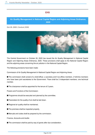 Avantis Monthly Newsletter : October, 2020
Page 40 of 82
EHS
Air Quality Management in National Capital Region and Adjoining Areas Ordinance,
2020
Oct 29, 2020 | Central | EHS
The Central Government on October 28, 2020 has issued the Air Quality Management in National Capital
Region and Adjoining Areas Ordinance, 2020. These provisions shall apply to the National Capital Region
and the adjoining areas concerning the air pollution in the National Capital Region.
The following provisions have been made:
Commission of Air Quality Management in National Capital Region and Adjoining Areas:
s The commission shall consist of a chief-officer, a secretary and 5 ex-officio members. 2 full-time members
who have been joint secretaries to the Government. There shall be 3 independent members, one technical
member.
s The chairperson shall be appointed for the tenure of 3 years.
Powers and Functions of the Commission:
s Programme should be executed and planned by the committee.
s Parameters for the quality of air shall be laid down.
s Regional air quality shall be maintained.
s The premises shall be inspected properly.
s Manuals and codes shall be prepared by the commission.
Finance, Accounts and Audits:
s The commission shall be paid by way of grants after due consideration.
 