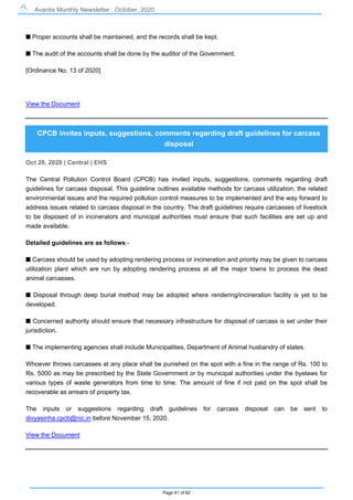 Avantis Monthly Newsletter : October, 2020
Page 41 of 82
s Proper accounts shall be maintained, and the records shall be kept.
s The audit of the accounts shall be done by the auditor of the Government.
[Ordinance No. 13 of 2020]
View the Document
CPCB invites inputs, suggestions, comments regarding draft guidelines for carcass
disposal
Oct 28, 2020 | Central | EHS
The Central Pollution Control Board (CPCB) has invited inputs, suggestions, comments regarding draft
guidelines for carcass disposal. This guideline outlines available methods for carcass utilization, the related
environmental issues and the required pollution control measures to be implemented and the way forward to
address issues related to carcass disposal in the country. The draft guidelines require carcasses of livestock
to be disposed of in incinerators and municipal authorities must ensure that such facilities are set up and
made available.
Detailed guidelines are as follows:-
s Carcass should be used by adopting rendering process or incineration and priority may be given to carcass
utilization plant which are run by adopting rendering process at all the major towns to process the dead
animal carcasses.
s Disposal through deep burial method may be adopted where rendering/incineration facility is yet to be
developed.
s Concerned authority should ensure that necessary infrastructure for disposal of carcass is set under their
jurisdiction.
s The implementing agencies shall include Municipalities, Department of Animal husbandry of states.
Whoever throws carcasses at any place shall be punished on the spot with a fine in the range of Rs. 100 to
Rs. 5000 as may be prescribed by the State Government or by municipal authorities under the byelaws for
various types of waste generators from time to time. The amount of fine if not paid on the spot shall be
recoverable as arrears of property tax.
The inputs or suggestions regarding draft guidelines for carcass disposal can be sent to
divyasinha.cpcb@nic.in before November 15, 2020.
View the Document
 