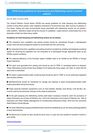 Avantis Monthly Newsletter : October, 2020
Page 42 of 82
CPCB issues guidelines for Gold Assaying and Hallmarking centres to prevent
pollution
Oct 28, 2020 | Central | EHS
The Central Pollution Control Board (CPCB) has issued guidelines for Gold Assaying and Hallmarking
centres to bring these centres under regulatory framework of environment laws. Main sources of pollution in
Fire Assay Testing and other environmental issues associated with hallmarking centres are air pollution,
water pollution, hazardous waste during the process of cupellation, cupels become contaminated due to the
absorption of lead and other heavy metals.
Guidelines for Gold Assaying and Hallmarking centres are as follows:
s The emissions from cupellation and parting process should be channelized through a well-designed
suction hood and duct arrangement system to control lead and nitric acid fumes.
s The extracted fumes from cupellation and parting should be scrubbed by installing well designed scrubbing
system for removing the pollutants from the exhausted air & discharged through appropriate stack as per
SPCBs consent conditions.
s The adequacy/efficiency of the Scrubber system installed need to be verified by the SPCBs or through
Expert institutions.
s The spent acid generated from parting acid should be sent to TSDF or neutralized before its disposal.
These Hallmarking centres should have facilities of pH testing like litmus paper, pH meter to check that the
spent acid is neutralized.
s The Spent cupels/scrubbed water containing lead should be sent to TSDF or to the authorized registered
lead recyclers dealers.
s Manifest/records should be maintained for storage and disposal of spent acid/cupels/scrubbed water
residue generated during the process.
s Proper personal protection equipment’s such as Face Shields, Helmets, Acid Gloves, First Aid Box, etc.
must be used by the personals carrying out fire assay & parting test.
s All the gold assaying and hallmarking centres shall obtain necessary Consents under the provisions of
Water (Prevention and Control of Pollution) Act, 1974 & Air (Prevention and Control of Pollution) Act, 1981 &
Hazardous and Other Wastes (Management & Transboundary Movement) Rules, 2016 from the concerned
State Pollution Control Boards.
s The Gold Hallmarking Assaying facilities/Centres should be established as per the siting policies/guidelines
of local administration.
s The Blood test of worker for lead, should be done once in a year who has worked for at least 6 months in
such facility.
View the Document
 