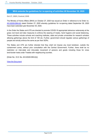 Avantis Monthly Newsletter : October, 2020
Page 43 of 82
MHA extends the guidelines for re-opening of activities till November 30, 2020
Oct 27, 2020 | Central | EHS
The Ministry of Home Affairs (MHA) on October 27, 2020 has issued an Order in reference to its Order no.
40-3/2020-DM-I(A) dated October 27, 2020 whereby guidelines for re-opening dated September 09, 2020
have been extended upto November 30, 2020.
In the Order the States and UTS are directed to promote COVID-19 appropriate behaviour extensively at the
grass root level and take measures to enforce the wearing of masks, hand hygiene and social distancing.
These activities include schools and coaching institutes, state and private universities for research scholars
allowing gatherings above the limit of 100 etc. Further, government should regulate various gatherings of
people and strictly enforce the same as per their SOPs.
The States and UTS are further directed that they shall not impose any local lockdown, outside the
containment zones, without prior consultation with the Central Government. Further, there shall be no
restriction on inter-state and intra-state movement of persons and goods including those for cross
land-border trade under Treaties with neighbouring counties.
[Order No.: D.O. No. 40-3/2020-DM-I(A)]
View the Document
 