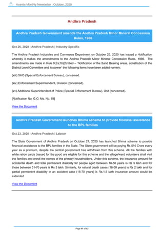 Avantis Monthly Newsletter : October, 2020
Page 44 of 82
Andhra Pradesh
Andhra Pradesh Government amends the Andhra Pradesh Minor Mineral Concession
Rules, 1966
Oct 26, 2020 | Andhra Pradesh | Industry Specific
The Andhra Pradesh Industries and Commerce Department on October 23, 2020 has issued a Notification
whereby it makes the amendments to the Andhra Pradesh Minor Mineral Concession Rules, 1966. The
amendments are made in Rule 9(B)(16)(f) titled – ‘Notification of the Sand Bearing areas, constitution of the
District Level Committee and its power’ the following items have been added namely:
(xiii) SHO (Special Enforcement Bureau), concerned.
(xiv) Enforcement Superintendent, Division (concerned).
(xv) Additional Superintendent of Police (Special Enforcement Bureau), Unit (concerned).
[Notification No. G.O. Ms. No. 69]
View the Document
Andhra Pradesh Government launches Bhima scheme to provide financial assistance
to the BPL families
Oct 23, 2020 | Andhra Pradesh | Labour
The State Government of Andhra Pradesh on October 21, 2020 has launched Bhima scheme to provide
financial assistance to the BPL families in the State. The State government will be paying Rs 510 Crore every
year as a premium, despite the central government has withdrawn from this scheme. All the families with
white ration cards (issued for the poor) are eligible for this scheme and the village/ward volunteers shall visit
the families and enroll the names of the primary householders. Under this scheme, the insurance amount for
accidental death and total permanent disability for people aged between 18-50 years is Rs 5 lakh and for
those between 51-70 years is Rs 3 lakh. Similarly, for natural death cases (18-50 years) is Rs 2 lakh and for
partial permanent disability in an accident case (18-70 years) is Rs.1.5 lakh insurance amount would be
extended.
View the Document
 