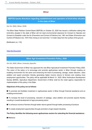 Avantis Monthly Newsletter : October, 2020
Page 45 of 82
Bihar
BSPCB issues directions regarding establishment and operation of brick-kilns situated
in the state of Bihar
Oct 30, 2020 | Bihar | EHS
The Bihar State Pollution Control Board (BSPCB) on October 22, 2020 has issued a notification stating that
brick-kilns situated in the state of Bihar will not need environmental clearance for Consent to Operate and
Consent to Establish under the Air (Prevention and Control of Pollution) Act, 1981 and Water (Prevention and
Control of Pollution) Act, 1974 if the mining is not more than 1.5 meter deep from the surface of the ground.
[Notification no- 115]
View the Document
Bihar Agri Investment Promotion Policy, 2020
Oct 28, 2020 | Bihar | Industry Specific
The State Government of Bihar has approved the new Bihar Agricultural Investment Promotion Policy 2020.
The vision of the policy is to encourage and promote agribusiness sector in Bihar through creating an
enabling environment for the same and enhancing the level of processing, storage, waste reduction, value
addition and export promotion thereby generating higher income returns to farmers and creating more
employment opportunities. The policy will be applicable till March 31, 2025. Bihar Horticulture Development
Society (BHDS), Agriculture Department, Government of Bihar shall be the nodal agency responsible for
implementation of this policy in the State.
Objectives of the policy are as follows:
s To promote and facilitate investment in agribusiness sector in Bihar through financial assistance and an
enabling environment.
s To increase the level of processing, reduction of wastage, value addition and promote exports thereby
resulting in overall development of agro-processing sector.
s To enhance income of farmers through better returns gained through better processing of produce
s To create employment opportunities through promotion of agro based industries.
The Policy identifies the following seven agribusiness sectors for extending the financial assistance:-
s Makhana
 