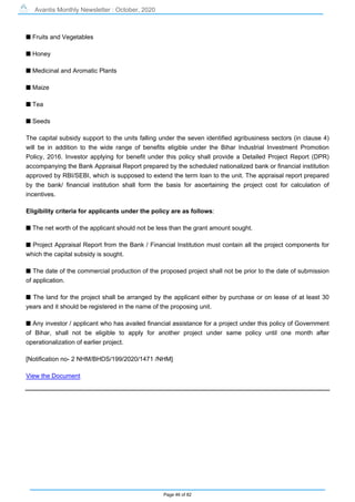 Avantis Monthly Newsletter : October, 2020
Page 46 of 82
s Fruits and Vegetables
s Honey
s Medicinal and Aromatic Plants
s Maize
s Tea
s Seeds
The capital subsidy support to the units falling under the seven identified agribusiness sectors (in clause 4)
will be in addition to the wide range of benefits eligible under the Bihar Industrial Investment Promotion
Policy, 2016. Investor applying for benefit under this policy shall provide a Detailed Project Report (DPR)
accompanying the Bank Appraisal Report prepared by the scheduled nationalized bank or financial institution
approved by RBI/SEBI, which is supposed to extend the term loan to the unit. The appraisal report prepared
by the bank/ financial institution shall form the basis for ascertaining the project cost for calculation of
incentives.
Eligibility criteria for applicants under the policy are as follows:
s The net worth of the applicant should not be less than the grant amount sought.
s Project Appraisal Report from the Bank / Financial Institution must contain all the project components for
which the capital subsidy is sought.
s The date of the commercial production of the proposed project shall not be prior to the date of submission
of application.
s The land for the project shall be arranged by the applicant either by purchase or on lease of at least 30
years and it should be registered in the name of the proposing unit.
s Any investor / applicant who has availed financial assistance for a project under this policy of Government
of Bihar, shall not be eligible to apply for another project under same policy until one month after
operationalization of earlier project.
[Notification no- 2 NHM/BHDS/199/2020/1471 /NHM]
View the Document
 