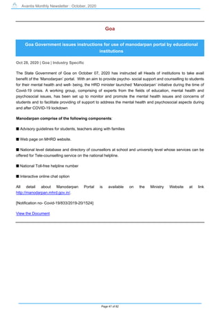 Avantis Monthly Newsletter : October, 2020
Page 47 of 82
Goa
Goa Government issues instructions for use of manodarpan portal by educational
institutions
Oct 28, 2020 | Goa | Industry Specific
The State Government of Goa on October 07, 2020 has instructed all Heads of institutions to take avail
benefit of the ‘Manodarpan’ portal. With an aim to provide psycho- social support and counselling to students
for their mental health and well- being, the HRD minister launched ‘Manodarpan’ initiative during the time of
Covid-19 crisis. A working group, comprising of experts from the fields of education, mental health and
psychosocial issues, has been set up to monitor and promote the mental health issues and concerns of
students and to facilitate providing of support to address the mental health and psychosocial aspects during
and after COVID-19 lockdown
Manodarpan comprise of the following components:
s Advisory guidelines for students, teachers along with families
s Web page on MHRD website.
s National level database and directory of counsellors at school and university level whose services can be
offered for Tele-counselling service on the national helpline.
s National Toll-free helpline number
s Interactive online chat option
All detail about Manodarpan Portal is available on the Ministry Website at link
http://manodarpan.mhrd.gov.in/.
[Notification no- Covid-19/833/2019-20/1524]
View the Document
 