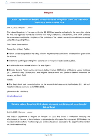 Avantis Monthly Newsletter : October, 2020
Page 48 of 82
Haryana
Labour Department of Haryana issues criteria for recognition under the Third-Party
Certification Audit Scheme, 2016
Oct 28, 2020 | Haryana | Labour
The Labour Department of Haryana on October 22, 2020 has issued a notification for the recognition criteria
for third party agencies/ individuals under the Third Party Certification/ Audit Scheme, 2016 which facilitates
the entrepreneurs making the compliance of the provisions of the Labour Laws and to curtail the unnecessary
visits of the Inspecting 0fficer.
The Criterial for recognition:
Recognition of Safety Auditor:
s Person can be recognised as the safety auditor if they fit into the qualifications and experience given under
the scheme.
s Institutions qualifying as holding three persons can be recognised as the safety auditors.
s The institution shall have experience of at least 5 years.
s Director General Factory Advise services & Labour Institute IDGFASLI), all Regional Labour Institutes
(RLIJ, National Safety Council (NSC) and Haryana Safety Council (HSC) shall be deemed institutions for
carrying out Safety Audit.
Validity:
s The Safety Audit shall be carried out as per the standards laid down under the Factories Act, 1948 and
rules framed there-under and as IS 1448 9: L99B.
[Notification No. F.W./5545]
View the Document
Haryana Labour Department introduces electronic maintenance of records under
Labour Laws
Oct 28, 2020 | Haryana | Labour
The Labour Department of Haryana on October 23, 2020 has issued a notification improving the
effectiveness of the ease of doing business by introducing the Information Technology Act, 2020 to keep the
records in electronic form. The following rules and laws have been approved by the Department to maintain
the records electronically:
 