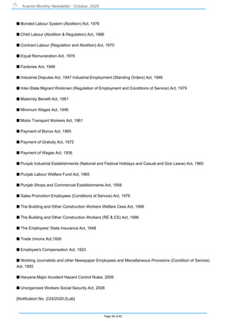 Avantis Monthly Newsletter : October, 2020
Page 49 of 82
s Bonded Labour System (Abolition) Act, 1976
s Child Labour (Abolition & Regulation) Act, 1986
s Contract Labour (Regulation and Abolition) Act, 1970
s Equal Remuneration Act, 1976
s Factories Act, 1948
s Industrial Disputes Act, 1947 Industrial Employment (Standing Orders) Act, 1946
s Inter-State Migrant Workmen (Regulation of Employment and Conditions of Service) Act, 1979
s Maternity Benefit Act, 1961
s Minimum Wages Act, 1948
s Motor Transport Workers Act, 1961
s Payment of Bonus Act, 1965
s Payment of Gratuity Act, 1972
s Payment of Wages Act, 1936
s Punjab Industrial Establishments (National and Festival Holidays and Casual and Sick Leave) Act, 1965
s Punjab Labour Welfare Fund Act, 1965
s Punjab Shops and Commercial Establishments Act, 1958
s Sales Promotion Employees (Conditions of Service) Act, 1976
s The Building and Other Construction Workers Welfare Cess Act, 1996
s The Building and Other Construction Workers (RE & CS) Act, 1996
s The Employees' State Insurance Act, 1948
s Trade Unions Act,1926
s Employee's Compensation Act, 1923
s Working Journalists and other Newspaper Employees and Miscellaneous Provisions (Condition of Service)
Act, 1955
s Haryana Major Accident Hazard Control Rules, 2009
s Unorganized Workers Social Security Act, 2008
[Notification No. 2/24/2020-2Lab]
 