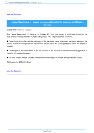 Avantis Monthly Newsletter : October, 2020
Page 50 of 82
View the Document
Labour Department of Haryana issues conditions for the auto-renewal of factory
license
Oct 28, 2020 | Haryana | Labour
The Labour Department of Haryana on October 23, 2020 has issued a notification approving the
auto-renewal licenses under the Punjab Factory Rules, 1962 subject to certain conditions.
s There should be no change in the particulars of the license i.e. name of occupier, name and address of the
factory, maximum horse-power and maximum no. of workers for the years specified for which the renewal is
required.
s The fee paid is five or ten times of the fee specified in the schedule in case the Renewal application is
made for five years or ten years.
s Fee shall be paid through E-GRAS via www.haryanalabour.gov.in through the login id of the factory.
[Notification No. 2/22/2020-2Lab]
View the Document
 