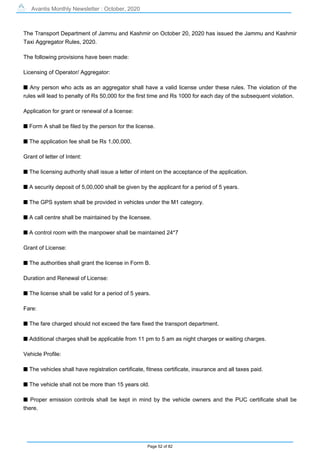 Avantis Monthly Newsletter : October, 2020
Page 52 of 82
The Transport Department of Jammu and Kashmir on October 20, 2020 has issued the Jammu and Kashmir
Taxi Aggregator Rules, 2020.
The following provisions have been made:
Licensing of Operator/ Aggregator:
s Any person who acts as an aggregator shall have a valid license under these rules. The violation of the
rules will lead to penalty of Rs 50,000 for the first time and Rs 1000 for each day of the subsequent violation.
Application for grant or renewal of a license:
s Form A shall be filed by the person for the license.
s The application fee shall be Rs 1,00,000.
Grant of letter of Intent:
s The licensing authority shall issue a letter of intent on the acceptance of the application.
s A security deposit of 5,00,000 shall be given by the applicant for a period of 5 years.
s The GPS system shall be provided in vehicles under the M1 category.
s A call centre shall be maintained by the licensee.
s A control room with the manpower shall be maintained 24*7
Grant of License:
s The authorities shall grant the license in Form B.
Duration and Renewal of License:
s The license shall be valid for a period of 5 years.
Fare:
s The fare charged should not exceed the fare fixed the transport department.
s Additional charges shall be applicable from 11 pm to 5 am as night charges or waiting charges.
Vehicle Profile:
s The vehicles shall have registration certificate, fitness certificate, insurance and all taxes paid.
s The vehicle shall not be more than 15 years old.
s Proper emission controls shall be kept in mind by the vehicle owners and the PUC certificate shall be
there.
 
