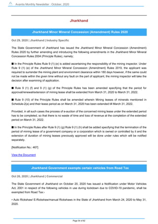 Avantis Monthly Newsletter : October, 2020
Page 54 of 82
Jharkhand
Jharkhand Minor Mineral Concession (Amendment) Rules 2020
Oct 29, 2020 | Jharkhand | Industry Specific
The State Government of Jharkhand has issued the Jharkhand Minor Mineral Concession (Amendment)
Rules 2020 by further amending and introducing the following amendments in the Jharkhand Minor Mineral
Concession Rules 2004 (Principle Rules), namely;
s In the Principle Rules Rule 9 (1) (e) is added ascertaining the responsibility of the mining inspector. Under
Rule 9 (1) (e) of the Jharkhand Minor Mineral Concession (Amendment) Rules 2019, the applicant was
required to surrender the mining plant and environment clearance within 180 days however, if the same could
not be made within the given time without any fault on the part of applicant, the mining inspector will take the
decision after examining of application.
s Rule 9 (1) (f) and 9 (1) (g) of the Principle Rules has been amended specifying that the period for
approval/renewal/extension of mining lease shall be extended from March 31, 2020 to March 31, 2022.
s Rule 9 (10) of the Principle Rules shall be amended wherein Mining leases of minerals mentioned in
Schedule-2(a) and their lease period as on March 31, 2020 has been extended till March 31, 2022.
Provided, in all such cases the process of e-auction of the concerned mining lease under the extended period
has to be completed, so that there is no waste of time and loss of revenue at the completion of the extended
period on March 31, 2022.
s In the Principle Rules after Rule 9 (1) (g) Rule 9 (1) (h) shall be added specifying that the termination of the
period of mining lease of a government company or a corporation which is owned or controlled by it and the
extension of duration of mining leases previously approved will be done under rules which will be notified
separately.
[Notification No.: 467]
View the Document
Jharkhand Government exempts certain vehicles from Road Tax
Oct 26, 2020 | Jharkhand | Commercial
The State Government of Jharkhand on October 20, 2020 has issued a Notification under Motor Vehicles
Act, 2001 in respect of the following vehicles in use during lockdown due to COVID-19 pandemic, shall be
exempted from Road Tax:-
• Auto Rickshaw/ E-Rickshaw/manual Rickshaws in the State of Jharkhand from March 24, 2020 to May 31,
2020.
 