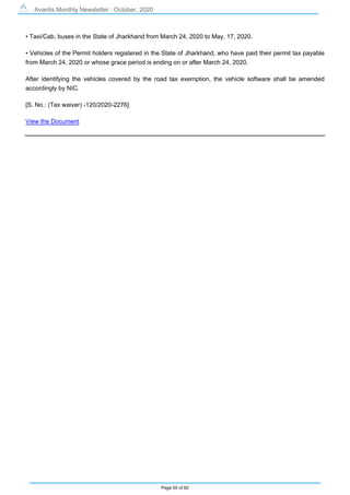 Avantis Monthly Newsletter : October, 2020
Page 55 of 82
• Taxi/Cab, buses in the State of Jharkhand from March 24, 2020 to May, 17, 2020.
• Vehicles of the Permit holders registered in the State of Jharkhand, who have paid their permit tax payable
from March 24, 2020 or whose grace period is ending on or after March 24, 2020.
After identifying the vehicles covered by the road tax exemption, the vehicle software shall be amended
accordingly by NIC.
[S. No.: (Tax waiver) -120/2020-2276]
View the Document
 
