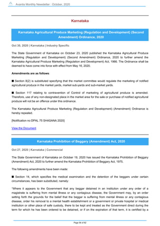Avantis Monthly Newsletter : October, 2020
Page 56 of 82
Karnataka
Karnataka Agricultural Produce Marketing (Regulation and Development) (Second
Amendment) Ordinance, 2020
Oct 30, 2020 | Karnataka | Industry Specific
The State Government of Karnataka on October 23, 2020 published the Karnataka Agricultural Produce
Marketing (Regulation and Development) (Second Amendment) Ordinance, 2020 to further amend the
Karnataka Agricultural Produce Marketing (Regulation and Development) Act, 1966. The Ordinance shall be
deemed to have come into force with effect from May 16, 2020.
Amendments are as follows:
s Section 8(2) is substituted specifying that the market committee would regulate the marketing of notified
agricultural produce in the market yards, market sub-yards and sub-market yards.
s Section 117 relating to contravention of Control of marketing of agricultural produce is amended.
Therefore, use of any non-designated place in the market area for the sale or purchase of notified agricultural
produce will not be an offence under this ordinance.
The Karnataka Agricultural Produce Marketing (Regulation and Development) (Amendment) Ordinance is
hereby repealed.
[Notification no DPAL 75 SHASANA 2020]
View the Document
Karnataka Prohibition of Beggary (Amendment) Act, 2020
Oct 27, 2020 | Karnataka | Commercial
The State Government of Karnataka on October 19, 2020 has issued the Karnataka Prohibition of Beggary
(Amendment) Act, 2020 to further amend the Karnataka Prohibition of Beggary Act, 1975.
The following amendments have been made:
s Section 14, which specifies the medical examination and the detention of the beggars under certain
circumstances, has been substituted, namely:
“Where it appears to the Government that any beggar detained in an institution under any order of a
magistrate is suffering from mental illness or any contagious disease, the Government may, by an order
setting forth the grounds for the belief that the beggar is suffering from mental illness or any contagious
disease, order his removal to a mental health establishment or a government or private hospital or medical
institution or other place of safe custody, there to be kept and treated as the Government direct during the
term for which he has been ordered to be detained, or if on the expiration of that term, it is certified by a
 