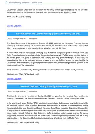 Avantis Monthly Newsletter : October, 2020
Page 57 of 82
Government Medical Officer that it is necessary for the safety of the beggar or of others that he should be
further detained under medical care or treatment, then until he is discharged according to law.”
[Notification No. Act 43 of 2020]
View the Document
Karnataka Town and Country Planning (Fourth Amendment) Act, 2020
Oct 27, 2020 | Karnataka | Commercial
The State Government of Karnataka on October 19, 2020 published the Karnataka Town and Country
Planning (Fourth Amendment) Act, 2020 to further amend the Karnataka Town and Country Planning Act,
1961. It shall be deemed to have come into force with effect from July 31, 2020.
A new Section 18B has been added specifying levy of premium charges for grant of Premium Floor Area
Ratio. The authority may to grant permission for premium floor area ratio (FAR) in areas identified for that in
the master plans. For grant of permission, the Authority may levy premium charges, at such rate, not
exceeding one third of the estimated increase in value of land and building as may be prescribed by the
Government from time to time, for grant of premium floor area ratio, not exceeding the limits specified in the
zonal regulations of the master plan.
The Karnataka Town and Country Planning (Second Amendment) Ordinance, 2020 is hereby repealed.
[Notification no: DPAL 74 SHASANA 2020]
View the Document
Karnataka Town and Country Planning (Amendment) Act, 2020
Oct 27, 2020 | Karnataka | Commercial
The State Government of Karnataka on October 20, 2020 has published the Karnataka Town and Country
Planning (Amendment) Act, 2020 to further amend the Karnataka Town and Country Planning Act, 1961.
In the amendment, a new Section 14A(3) has been inserted, stating that whenever any land is procured by
the Planning Authority, Local Authority, Karnataka Housing Board, Karnataka Slum Development Board,
Karnataka Industrial Area Development Board, Karnataka Small Scale Industries Development Corporation
or Rajiv Gandhi Rural Housing Corporation Ltd. for public purpose. However certain areas such as major and
minor roads, national highways, state highways, traffic circulation pattern, areas reserved for parks,
playgrounds, and other recreational uses will be excluded. The Planning Authority shall levy such fee as may
be prescribed by the Government before allowing such change of land use from the Master Plan.
[Notification no: DPAL 11 SHASANA 2020]
 