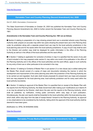 Avantis Monthly Newsletter : October, 2020
Page 58 of 82
View the Document
Karnataka Town and Country Planning (Second Amendment) Act, 2020
Oct 27, 2020 | Karnataka | Commercial
The State Government of Karnataka on October 20, 2020 has published the Karnataka Town and Country
Planning (Second Amendment) Act, 2020 to further amend the Karnataka Town and Country Planning Act,
1961.
Amendments in the Karnataka Town and Country Planning Act, 1961 are as follows:
s Section 6 relating to preparation of a map showing present land use is amended wherein every Planning
Authority shall, prepare an accurate map within two years showing the present land use in the Planning Area
under its jurisdiction along with a separate present land use map for the local authority jurisdictions in the
local planning area and for the wards within the local authority jurisdictions. A copy of such map shall be sent
to the Director and another copy shall be displayed for public information in the office of the Planning
Authority as well as in the offices of the local authorities and the ward offices.
s In Section 7 relating to application for correction of entries in map it is specified that the owner of any plot
of land included in the map prepared under section 6, may within one month of its publication in the office of
the Planning Authority and in the offices of the local authorities and the ward offices, apply to such authority
for any entry of land use or other particulars to be corrected in the map.
s In Section 12 relating to Contents of Master Plan in sub section (1) a new clause (aa) is added stating that
the Master Plan should consist of a series of maps and documents indicating the manner in which the
development and improvement of the entire planning area within the jurisdiction of the Planning Authority are
to be carried out and regulated. Such plan shall include proposals for present land use maps and proposed
land use map prepared for the local planning area, local authority jurisdiction and for every ward within the
local authority boundaries.
s In Section 13 relating to approval of the Master Plan it is specified that on receipt of the Master Plan with
the reports from the Planning Authority, the State Government after making such modifications as it deems fit
or as may be advised by the Director, shall return the plan and the reports to the Planning Authority, which
shall be published, by notification, inviting public comments within sixty days of such publication.
Simultaneously, the plan and reports shall be forwarded to the local authorities within the local planning area,
which shall, within sixty days from the date of receipt thereof, forward to the Planning Authority, its approval
or any observations to be considered by the Authority, failing which the approval of the local authority shall be
deemed to have been given.
[Notification no: DPAL 36 SHASANA 2020]
View the Document
Karnataka Private Medical Establishments (Amendment) Act, 2020
 