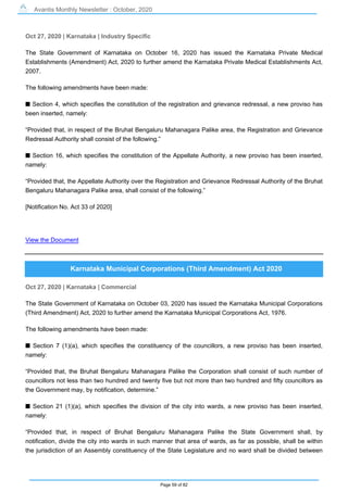 Avantis Monthly Newsletter : October, 2020
Page 59 of 82
Oct 27, 2020 | Karnataka | Industry Specific
The State Government of Karnataka on October 16, 2020 has issued the Karnataka Private Medical
Establishments (Amendment) Act, 2020 to further amend the Karnataka Private Medical Establishments Act,
2007.
The following amendments have been made:
s Section 4, which specifies the constitution of the registration and grievance redressal, a new proviso has
been inserted, namely:
“Provided that, in respect of the Bruhat Bengaluru Mahanagara Palike area, the Registration and Grievance
Redressal Authority shall consist of the following.”
s Section 16, which specifies the constitution of the Appellate Authority, a new proviso has been inserted,
namely:
“Provided that, the Appellate Authority over the Registration and Grievance Redressal Authority of the Bruhat
Bengaluru Mahanagara Palike area, shall consist of the following.”
[Notification No. Act 33 of 2020]
View the Document
Karnataka Municipal Corporations (Third Amendment) Act 2020
Oct 27, 2020 | Karnataka | Commercial
The State Government of Karnataka on October 03, 2020 has issued the Karnataka Municipal Corporations
(Third Amendment) Act, 2020 to further amend the Karnataka Municipal Corporations Act, 1976.
The following amendments have been made:
s Section 7 (1)(a), which specifies the constituency of the councillors, a new proviso has been inserted,
namely:
“Provided that, the Bruhat Bengaluru Mahanagara Palike the Corporation shall consist of such number of
councillors not less than two hundred and twenty five but not more than two hundred and fifty councillors as
the Government may, by notification, determine.”
s Section 21 (1)(a), which specifies the division of the city into wards, a new proviso has been inserted,
namely:
“Provided that, in respect of Bruhat Bengaluru Mahanagara Palike the State Government shall, by
notification, divide the city into wards in such manner that area of wards, as far as possible, shall be within
the jurisdiction of an Assembly constituency of the State Legislature and no ward shall be divided between
 