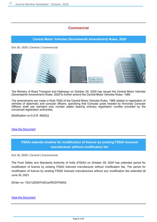 Avantis Monthly Newsletter : October, 2020
Page 6 of 82
Commercial
Central Motor Vehicles (Seventeenth Amendment) Rules, 2020
Oct 30, 2020 | Central | Commercial
The Ministry of Road Transport and Highways on October 29, 2020 has issued the Central Motor Vehicles
(Seventeenth Amendment) Rules, 2020 to further amend the Central Motor Vehicles Rules, 1989.
The amendments are made in Rule 76(8) of the Central Motor Vehicles Rules, 1989 related to registration of
vehicles of diplomatic and consular officers, specifying that Consular posts headed by Honorary Consular
Officers shall use standard size number plates bearing ordinary registration number provided by the
concerned registration authorities.
[Notification no G.S.R. 682(E)]
View the Document
FSSAI extends timeline for modification of licence by existing FSSAI licenced
manufacturer without modification fee
Oct 30, 2020 | Central | Commercial
The Food Safety and Standards Authority of India (FSSAI) on October 29, 2020 has extended period for
modification of licence by existing FSSAI licenced manufacturer without modification fee. The period for
modification of licence by existing FSSAI licensed manufacturers without any modification fee extended till
June 30, 2021.
[Order no- 15(31)2020/FoSCos/RCD/FSSAI]
View the Document
 