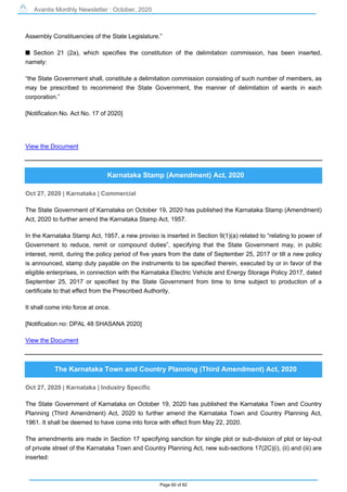 Avantis Monthly Newsletter : October, 2020
Page 60 of 82
Assembly Constituencies of the State Legislature.”
s Section 21 (2a), which specifies the constitution of the delimitation commission, has been inserted,
namely:
“the State Government shall, constitute a delimitation commission consisting of such number of members, as
may be prescribed to recommend the State Government, the manner of delimitation of wards in each
corporation.”
[Notification No. Act No. 17 of 2020]
View the Document
Karnataka Stamp (Amendment) Act, 2020
Oct 27, 2020 | Karnataka | Commercial
The State Government of Karnataka on October 19, 2020 has published the Karnataka Stamp (Amendment)
Act, 2020 to further amend the Karnataka Stamp Act, 1957.
In the Karnataka Stamp Act, 1957, a new proviso is inserted in Section 9(1)(a) related to “relating to power of
Government to reduce, remit or compound duties”, specifying that the State Government may, in public
interest, remit, during the policy period of five years from the date of September 25, 2017 or till a new policy
is announced, stamp duty payable on the instruments to be specified therein, executed by or in favor of the
eligible enterprises, in connection with the Karnataka Electric Vehicle and Energy Storage Policy 2017, dated
September 25, 2017 or specified by the State Government from time to time subject to production of a
certificate to that effect from the Prescribed Authority.
It shall come into force at once.
[Notification no: DPAL 48 SHASANA 2020]
View the Document
The Karnataka Town and Country Planning (Third Amendment) Act, 2020
Oct 27, 2020 | Karnataka | Industry Specific
The State Government of Karnataka on October 19, 2020 has published the Karnataka Town and Country
Planning (Third Amendment) Act, 2020 to further amend the Karnataka Town and Country Planning Act,
1961. It shall be deemed to have come into force with effect from May 22, 2020.
The amendments are made in Section 17 specifying sanction for single plot or sub-division of plot or lay-out
of private street of the Karnataka Town and Country Planning Act, new sub-sections 17(2C)(i), (ii) and (iii) are
inserted:
 