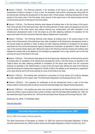 Avantis Monthly Newsletter : October, 2020
Page 61 of 82
s Section 17(2C)(i) - The Planning Authority, if the developer of the layout so desires, may also permit
development of layout in phases. In such a case, the developer shall submit a phasing plan along with the
provisional plan showing the development of the layout area in three phases, indicating development of forty
percent of the layout area in the first phase, thirty percent of the layout area in the second phase and the
remaining thirty percent of the layout in the third phase.
s Section 17(2C)(ii) - The Planning Authority shall release all building sites in the first phase of the layout,
that is forty percent of the total layout area, after the relinquishment of roads, parks and playground and civic
amenity areas of the entire layout area without claiming any compensation and after completion of all
infrastructure development works in the first phase as and after obtaining certificate of completion for the
above said works from the concerned Authority/ Agency/ Department/ Corporation.
s Section 17(2C)(iii) - The Planning Authority shall release all building sites in the second phase of the
layout, that is thirty percent of the total layout area, after completion of all infrastructure development works in
the second phase as specified in Table- A below and after obtaining certificate of completion for the above
said works from the concerned Authority/ Agency/ Department/ Corporation as specified in Table- B below. A
copy of the second phase layout plan affixing the seal of the Planning Authority showing the building sites
released for transfer title to the allottee by the developer by registration and a copy shall be sent to the local
authority for issue of the Khata to the sites.
s Section 17(2C)(iv) - The Authority shall approve the final layout plan releasing the remaining thirty percent
of building sites on completion of all infrastructure development works in the third phase as specified in the
Table-A below and after obtaining certificate of completion for the above said works from the concerned
Authority as specified in the Table-B below. A copy of the final layout plan affixing the seal of the Planning
Authority showing the building sites released for transfer of title to the allottee by the developer by registration
and a copy shall be sent to the local authority for issue of the Khata to the sites.
s Section 17(2C)(v) - The building sites mentioned in sub-clause (ii) of sub section (2-C) shall be released
only after registration of the project under The Real Estate (Regulation and Development) Act, 2016.
s Section 17(2C)(vi) - The inspection for certification of all the development works in each of the three
phases shall be conducted jointly by all the concerned Authorities/Agencies/ Departments/Corporations.
s Section 17(2C)(vii) - Any building site which has not been released by the Planning Authority shall not be
issued any Khata or given property index number (e-khata) under the Karnataka Municipalities Act, 1964, the
Karnataka Municipal Corporations Act, 1976 and the Karnataka Gram Swaraj and Panchayat Raj Act, 1993.
[Notification No: DPAL 71 SHASANA 2020]
View the Document
Karnataka Regulation of Stone Crushers (Amendment) Act, 2020
Oct 27, 2020 | Karnataka | Industry Specific
The State Government of Karnataka on October 19, 2020 has issued the Karnataka Regulation of Stone
Crushers (Amendment) Act, 2020 to further amend the Karnataka Regulation of Stone Crushers Act, 2011.
 
