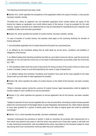 Avantis Monthly Newsletter : October, 2020
Page 62 of 82
The following amendments have been made:
s Section 4(1), which specifies the acceptance of the application before the expiry of license, a new proviso
has been inserted, namely:
“Provided that, where an applicant has not submitted application three months before the expiry of the
licence but makes an application one month before expiry of the licence, it may be accepted for the valid
reasons, subject to payment of an additional fee as may be prescribed for expediting the joint inspection and
suitability of safer zone and other parameters.”
s Section 4A, which specifies the transfer of crusher license, has been inserted, namely:
“In case of transfer of crusher license, the licensee shall apply to the Licensing Authority for transfer of
license along with:
1. non-refundable application fee of rupees twenty-five thousand as a processing fee.
2. an affidavit by the transferee stating that he shall abide by all the terms, conditions and liabilities or
obligations of the license.
3. an affidavit stating that intending transferee has filed an up-to-date income tax returns, paid the income tax
assessed on him and paid the income tax on the basis of self-assessment as provided under the Income-tax
Act, 1961.
4. The transferee shall furnish the proof of documents for having consent of the owner of land on which such
crusher is located. Lease on such land extended by the owner in case of leased land.
5. an affidavit stating that intending Transferee and transferor have paid all the dues payable to the state
Government up to the date of make application for transfer.”
s Section 4B, which specifies the status of crusher license on the death of the licensee, has been inserted,
namely:
“Where a licensee expires during the currency of crusher license, legal representative shall be eligible for
transfer subject to such conditions as may be prescribed.”
s Section 5 (2), which specifies the payment of annual registration fee for the license, has been inserted,
namely:
“Subject to payment of such annual regulation fee as may be prescribed, all existing crusher licenses granted
before the commencement of Karnataka Stone Crusher Regulation (Amendment) Act, 2020 shall be deemed
to have been granted for a period of twenty years from the date of original grant and shall be extended
accordingly.”
s Section 16 (1), which specifies the penalty, has been substituted, namely:
“whoever contravenes the provisions of section 3 shall on conviction be punished with imprisonment for a
term which may extend to two years or with fine which may extend up to of two lakh rupees or with both and
in case continuing contravention, with and additional fine which may extend to five thousand rupees for every
day during which such contravention continues after first such contravention.”
 