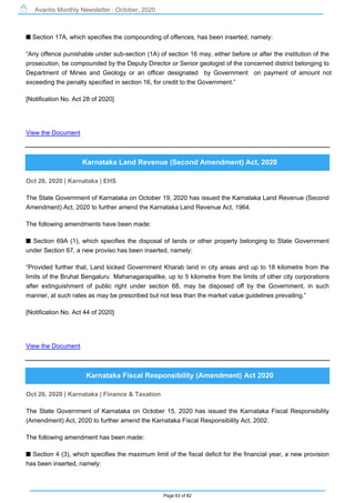Avantis Monthly Newsletter : October, 2020
Page 63 of 82
s Section 17A, which specifies the compounding of offences, has been inserted, namely:
“Any offence punishable under sub-section (1A) of section 16 may, either before or after the institution of the
prosecution, be compounded by the Deputy Director or Senior geologist of the concerned district belonging to
Department of Mines and Geology or an officer designated by Government on payment of amount not
exceeding the penalty specified in section 16, for credit to the Government.”
[Notification No. Act 28 of 2020]
View the Document
Karnataka Land Revenue (Second Amendment) Act, 2020
Oct 26, 2020 | Karnataka | EHS
The State Government of Karnataka on October 19, 2020 has issued the Karnataka Land Revenue (Second
Amendment) Act, 2020 to further amend the Karnataka Land Revenue Act, 1964.
The following amendments have been made:
s Section 69A (1), which specifies the disposal of lands or other property belonging to State Government
under Section 67, a new proviso has been inserted, namely:
“Provided further that, Land locked Government Kharab land in city areas and up to 18 kilometre from the
limits of the Bruhat Bengaluru Mahanagarapalike, up to 5 kilometre from the limits of other city corporations
after extinguishment of public right under section 68, may be disposed off by the Government, in such
manner, at such rates as may be prescribed but not less than the market value guidelines prevailing.”
[Notification No. Act 44 of 2020]
View the Document
Karnataka Fiscal Responsibility (Amendment) Act 2020
Oct 26, 2020 | Karnataka | Finance & Taxation
The State Government of Karnataka on October 15, 2020 has issued the Karnataka Fiscal Responsibility
(Amendment) Act, 2020 to further amend the Karnataka Fiscal Responsibility Act, 2002.
The following amendment has been made:
s Section 4 (3), which specifies the maximum limit of the fiscal deficit for the financial year, a new provision
has been inserted, namely:
 
