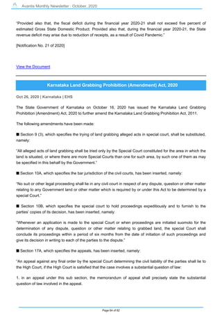 Avantis Monthly Newsletter : October, 2020
Page 64 of 82
“Provided also that, the fiscal deficit during the financial year 2020-21 shall not exceed five percent of
estimated Gross State Domestic Product. Provided also that, during the financial year 2020-21, the State
revenue deficit may arise due to reduction of receipts, as a result of Covid Pandemic.”
[Notification No. 21 of 2020]
View the Document
Karnataka Land Grabbing Prohibition (Amendment) Act, 2020
Oct 26, 2020 | Karnataka | EHS
The State Government of Karnataka on October 16, 2020 has issued the Karnataka Land Grabbing
Prohibition (Amendment) Act, 2020 to further amend the Karnataka Land Grabbing Prohibition Act, 2011.
The following amendments have been made:
s Section 9 (3), which specifies the trying of land grabbing alleged acts in special court, shall be substituted,
namely:
“All alleged acts of land grabbing shall be tried only by the Special Court constituted for the area in which the
land is situated, or where there are more Special Courts than one for such area, by such one of them as may
be specified in this behalf by the Government.”
s Section 10A, which specifies the bar jurisdiction of the civil courts, has been inserted, namely:
“No suit or other legal proceeding shall lie in any civil court in respect of any dispute, question or other matter
relating to any Government land or other matter which is required by or under this Act to be determined by a
special Court.”
s Section 10B, which specifies the special court to hold proceedings expeditiously and to furnish to the
parties’ copies of its decision, has been inserted, namely:
“Whenever an application is made to the special Court or when proceedings are initiated suomoto for the
determination of any dispute, question or other matter relating to grabbed land, the special Court shall
conclude its proceedings within a period of six months from the date of initiation of such proceedings and
give its decision in writing to each of the parties to the dispute.”
s Section 17A, which specifies the appeals, has been inserted, namely:
“An appeal against any final order by the special Court determining the civil liability of the parties shall lie to
the High Court, if the High Court is satisfied that the case involves a substantial question of law:
1. in an appeal under this sub section, the memorandum of appeal shall precisely state the substantial
question of law involved in the appeal.
 