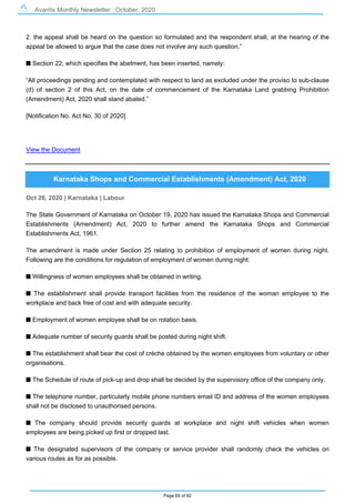 Avantis Monthly Newsletter : October, 2020
Page 65 of 82
2. the appeal shall be heard on the question so formulated and the respondent shall, at the hearing of the
appeal be allowed to argue that the case does not involve any such question.”
s Section 22, which specifies the abetment, has been inserted, namely:
“All proceedings pending and contemplated with respect to land as excluded under the proviso to sub-clause
(d) of section 2 of this Act, on the date of commencement of the Karnataka Land grabbing Prohibition
(Amendment) Act, 2020 shall stand abated.”
[Notification No. Act No. 30 of 2020]
View the Document
Karnataka Shops and Commercial Establishments (Amendment) Act, 2020
Oct 26, 2020 | Karnataka | Labour
The State Government of Karnataka on October 19, 2020 has issued the Karnataka Shops and Commercial
Establishments (Amendment) Act, 2020 to further amend the Karnataka Shops and Commercial
Establishments Act, 1961.
The amendment is made under Section 25 relating to prohibition of employment of women during night.
Following are the conditions for regulation of employment of women during night:
s Willingness of women employees shall be obtained in writing.
s The establishment shall provide transport facilities from the residence of the woman employee to the
workplace and back free of cost and with adequate security.
s Employment of women employee shall be on rotation basis.
s Adequate number of security guards shall be posted during night shift.
s The establishment shall bear the cost of crèche obtained by the women employees from voluntary or other
organisations.
s The Schedule of route of pick-up and drop shall be decided by the supervisory office of the company only.
s The telephone number, particularly mobile phone numbers email ID and address of the women employees
shall not be disclosed to unauthorised persons.
s The company should provide security guards at workplace and night shift vehicles when women
employees are being picked up first or dropped last.
s The designated supervisors of the company or service provider shall randomly check the vehicles on
various routes as for as possible.
 