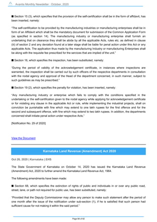 Avantis Monthly Newsletter : October, 2020
Page 68 of 82
s Section 15 (3), which specifies that the provision of the self-certification shall be in the form of affidavit, has
been inserted, namely:
“The self-certification to be provided by the manufacturing industries or manufacturing enterprises shall be in
form of an Affidavit which shall be the mandatory document for submission of the Common Application Form
(as specified in section 14). The manufacturing industry or manufacturing enterprise shall furnish an
undertaking that on clearance they shall be abide by all the applicable Acts, rules etc. as defined in clause
(iii) of section 2 and any deviation found at a later stage shall be liable for penal action under this Act or any
applicable Acts. The application thus made by the manufacturing Industry or manufacturing Enterprises shall
be along with the requisite fee prescribed for the services that are implied of the unit.”
s Section 16, which specifies the inspection, has been substituted, namely:
“During the period of validity of the acknowledgement certificate, in instances where inspections are
warranted, the inspection shall be carried out by such officers of the respective departments in consultation
with the nodal agency and approval of the Head of the department concerned, in such manner, subject to
such guidelines as may be prescribed.”
s Section 19 (2), which specifies the penalty for violation, has been inserted, namely:
“Any manufacturing industry or enterprise which fails to comply with the conditions specified in the
undertaking or the self-certification given to the nodal agency while applying for acknowledgement certificate
or for violating any clause in the applicable Act or rule, while implementing the industrial projects, shall on
conviction be punishable with fine which may extend to one lakh rupees for the first offence and for the
second and subsequent offence, with fine which may extend to two lakh rupees. In addition, the departments
concerned shall initiate penal action under respective Acts.”
[Notification No. 29 of 2020]
View the Document
Karnataka Land Revenue (Amendment) Act 2020
Oct 26, 2020 | Karnataka | EHS
The State Government of Karnataka on October 14, 2020 has issued the Karnataka Land Revenue
(Amendment) Act, 2020 to further amend the Karnataka Land Revenue Act, 1964.
The following amendments have been made:
s Section 68, which specifies the extinction of rights of public and individuals in or over any public road,
street, lane, or path not required for public use, has been substituted, namely:
“Provided that the Deputy Commissioner may allow any person to make such statement after the period of
one month after the issue of the notification under sub-section (1), if he is satisfied that such person had
sufficient cause for not making it within the said period.”
 