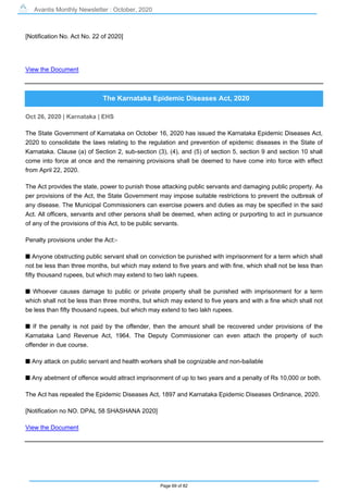 Avantis Monthly Newsletter : October, 2020
Page 69 of 82
[Notification No. Act No. 22 of 2020]
View the Document
The Karnataka Epidemic Diseases Act, 2020
Oct 26, 2020 | Karnataka | EHS
The State Government of Karnataka on October 16, 2020 has issued the Karnataka Epidemic Diseases Act,
2020 to consolidate the laws relating to the regulation and prevention of epidemic diseases in the State of
Karnataka. Clause (a) of Section 2, sub-section (3), (4), and (5) of section 5, section 9 and section 10 shall
come into force at once and the remaining provisions shall be deemed to have come into force with effect
from April 22, 2020.
The Act provides the state, power to punish those attacking public servants and damaging public property. As
per provisions of the Act, the State Government may impose suitable restrictions to prevent the outbreak of
any disease. The Municipal Commissioners can exercise powers and duties as may be specified in the said
Act. All officers, servants and other persons shall be deemed, when acting or purporting to act in pursuance
of any of the provisions of this Act, to be public servants.
Penalty provisions under the Act:-
s Anyone obstructing public servant shall on conviction be punished with imprisonment for a term which shall
not be less than three months, but which may extend to five years and with fine, which shall not be less than
fifty thousand rupees, but which may extend to two lakh rupees.
s Whoever causes damage to public or private property shall be punished with imprisonment for a term
which shall not be less than three months, but which may extend to five years and with a fine which shall not
be less than fifty thousand rupees, but which may extend to two lakh rupees.
s If the penalty is not paid by the offender, then the amount shall be recovered under provisions of the
Karnataka Land Revenue Act, 1964. The Deputy Commissioner can even attach the property of such
offender in due course.
s Any attack on public servant and health workers shall be cognizable and non-bailable
s Any abetment of offence would attract imprisonment of up to two years and a penalty of Rs 10,000 or both.
The Act has repealed the Epidemic Diseases Act, 1897 and Karnataka Epidemic Diseases Ordinance, 2020.
[Notification no NO. DPAL 58 SHASHANA 2020]
View the Document
 