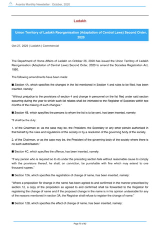 Avantis Monthly Newsletter : October, 2020
Page 70 of 82
Ladakh
Union Territory of Ladakh Reorganisation (Adaptation of Central Laws) Second Order,
2020
Oct 27, 2020 | Ladakh | Commercial
The Department of Home Affairs of Ladakh on October 26, 2020 has issued the Union Territory of Ladakh
Reorganisation (Adaptation of Central Laws) Second Order, 2020 to amend the Societies Registration Act,
1860.
The following amendments have been made:
s Section 4A, which specifies the changes in the list mentioned in Section 4 and rules to be filed, has been
inserted, namely:
“Without prejudice to the provisions of section 4 and change in personnel on the list filed under said section
occurring during the year to which such list relates shall be intimated to the Registrar of Societies within two
months of the making of such changes.”
s Section 4B, which specifies the persons to whom the list is to be sent, has been inserted, namely:
“It shall be the duty:
1. of the Chairman or, as the case may be, the President, the Secretary or any other person authorised in
that behalf by the rules and regulations of the society or by a resolution of the governing body of the society.
2. of the Chairman, or as the case may be, the President of the governing body of the society where there is
no such authorisation.”
s Section 4C, which specifies the offence, has been inserted, namely:
“If any person who is required so to do under the preceding section fails without reasonable cause to comply
with the provisions thereof, he shall, on conviction, be punishable with fine which may extend to one
thousand rupees.”
s Section 12A, which specifies the registration of change of name, has been inserted, namely:
“Where a proposition for change in the name has been agreed to and confirmed in the manner prescribed by
section 12, a copy of the proposition so agreed to and confirmed shall be forwarded to the Registrar for
registering the change of name and if the proposed change in the name is in his opinion undesirable for any
of the reasons mentioned in section 3A, the Registrar shall refuse to register the change of name.”
s Section 12B, which specifies the effect of change of name, has been inserted, namely:
 