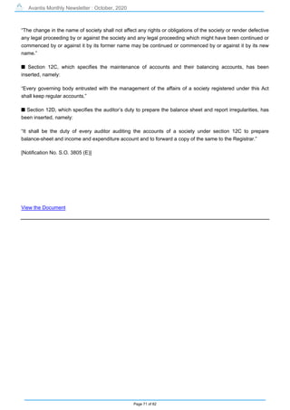 Avantis Monthly Newsletter : October, 2020
Page 71 of 82
“The change in the name of society shall not affect any rights or obligations of the society or render defective
any legal proceeding by or against the society and any legal proceeding which might have been continued or
commenced by or against it by its former name may be continued or commenced by or against it by its new
name.”
s Section 12C, which specifies the maintenance of accounts and their balancing accounts, has been
inserted, namely:
“Every governing body entrusted with the management of the affairs of a society registered under this Act
shall keep regular accounts.”
s Section 12D, which specifies the auditor’s duty to prepare the balance sheet and report irregularities, has
been inserted, namely:
“It shall be the duty of every auditor auditing the accounts of a society under section 12C to prepare
balance-sheet and income and expenditure account and to forward a copy of the same to the Registrar.”
[Notification No. S.O. 3805 (E)]
View the Document
 