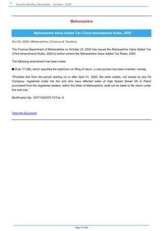 Avantis Monthly Newsletter : October, 2020
Page 72 of 82
Maharashtra
Maharashtra Value Added Tax (Third Amendment) Rules, 2020
Oct 26, 2020 | Maharashtra | Finance & Taxation
The Finance Department of Maharashtra on October 23, 2020 has issued the Maharashtra Value Added Tax
(Third Amendment) Rules, 2020 to further amend the Maharashtra Value Added Tax Rules, 2005.
The following amendment has been made:
s Rule 17 (4B), which specifies the restriction on filing of return, a new proviso has been inserted, namely:
“Provided that from the period starting on or after April 01, 2020, the retail outlets, not owned by any Oil
Company, registered under the Act and who have effected sales of High Speed Diesel Oil or Petrol
purchased from the registered dealers, within the State of Maharashtra, shall not be liable to file return under
this sub-rule.”
[Notification No. VAT/1520/CR-73/Tax-1]
View the Document
 