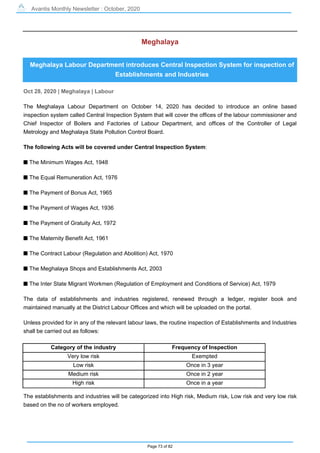 Avantis Monthly Newsletter : October, 2020
Page 73 of 82
Meghalaya
Meghalaya Labour Department introduces Central Inspection System for inspection of
Establishments and Industries
Oct 28, 2020 | Meghalaya | Labour
The Meghalaya Labour Department on October 14, 2020 has decided to introduce an online based
inspection system called Central Inspection System that will cover the offices of the labour commissioner and
Chief Inspector of Boilers and Factories of Labour Department, and offices of the Controller of Legal
Metrology and Meghalaya State Pollution Control Board.
The following Acts will be covered under Central Inspection System:
s The Minimum Wages Act, 1948
s The Equal Remuneration Act, 1976
s The Payment of Bonus Act, 1965
s The Payment of Wages Act, 1936
s The Payment of Gratuity Act, 1972
s The Maternity Benefit Act, 1961
s The Contract Labour (Regulation and Abolition) Act, 1970
s The Meghalaya Shops and Establishments Act, 2003
s The Inter State Migrant Workmen (Regulation of Employment and Conditions of Service) Act, 1979
The data of establishments and industries registered, renewed through a ledger, register book and
maintained manually at the District Labour Offices and which will be uploaded on the portal.
Unless provided for in any of the relevant labour laws, the routine inspection of Establishments and Industries
shall be carried out as follows:
Category of the industry Frequency of Inspection
Very low risk Exempted
Low risk Once in 3 year
Medium risk Once in 2 year
High risk Once in a year
The establishments and industries will be categorized into High risk, Medium risk, Low risk and very low risk
based on the no of workers employed.
 