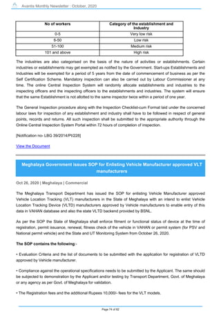 Avantis Monthly Newsletter : October, 2020
Page 74 of 82
No of workers Category of the establishment and
Industry
0-5 Very low risk
6-50 Low risk
51-100 Medium risk
101 and above High risk
The industries are also categorised on the basis of the nature of activities or establishments. Certain
industries or establishments may get exempted as notified by the Government. Start-ups Establishments and
Industries will be exempted for a period of 5 years from the date of commencement of business as per the
Self Certification Scheme. Mandatory inspection can also be carried out by Labour Commissioner at any
time. The online Central Inspection System will randomly allocate establishments and industries to the
inspecting officers and the inspecting officers to the establishments and industries. The system will ensure
that the same Establishment is not allotted to the same inspector twice within a period of one year.
The General Inspection procedure along with the Inspection Checklist-cum Format laid under the concerned
labour laws for inspection of any establishment and industry shall have to be followed in respect of general
points, records and returns. All such inspection shall be submitted to the appropriate authority through the
Online Central Inspection System Portal within 72 hours of completion of inspection.
[Notification no- LBG 39/2014/Pt/228]
View the Document
Meghalaya Government issues SOP for Enlisting Vehicle Manufacturer approved VLT
manufacturers
Oct 26, 2020 | Meghalaya | Commercial
The Meghalaya Transport Department has issued the SOP for enlisting Vehicle Manufacturer approved
Vehicle Location Tracking (VLT) manufacturers in the State of Meghalaya with an intend to enlist Vehicle
Location Tracking Device (VLTD) manufacturers approved by Vehicle manufacturers to enable entry of this
data in VAHAN database and also the state VLTD backend provided by BSNL.
As per the SOP the State of Meghalaya shall enforce fitment or functional status of device at the time of
registration, permit issuance, renewal, fitness check of the vehicle in VAHAN or permit system (for PSV and
National permit vehicle) and the State and UT Monitoring System from October 26, 2020.
The SOP contains the following:-
• Evaluation Criteria and the list of documents to be submitted with the application for registration of VLTD
approved by Vehicle manufacturer.
• Compliance against the operational specifications needs to be submitted by the Applicant. The same should
be subjected to demonstration by the Applicant and/or testing by Transport Department, Govt. of Meghalaya
or any agency as per Govt. of Meghalaya for validation.
• The Registration fees and the additional Rupees 10,000/- fees for the VLT models.
 