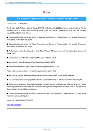 Avantis Monthly Newsletter : October, 2020
Page 77 of 82
Orissa
OSPCB declares implementation of certain services to be made online
Oct 30, 2020 | Orissa | EHS
The Odisha State Pollution Control Board (OSPCB) on October 28, 2020 has issued an order stating that the
implementation of certain services will be made online by OSPCB. Implementation process for following
services have been made online:
s Consent to Establish under the Water (Prevention and Control of Pollution) Act, 1974 and Air (Prevention
and Control of Pollution) Act, 1981.
s Consent to Operate under the Water (Prevention and Control of Pollution) Act, 1974 and Air (Prevention
and Control of Pollution) Act, 1981.
s Authorization under the Hazardous and Other Wastes (Management and Trans boundary Movement)
Rules, 2016
s Authorization under Bio-Medical Waste Management Rules, 2016.
s Authorization under E-Medical Waste Management Rules, 2016.
s Registration/ Renewal under Plastic Waste Management Rules, 2016.
Further to the implementation of the online system, it is notified that:
s No physical/ manual application should be required to be submitted for the above services.
s The application shall be disposed off within the stipulated timeline as defined under ORTPS Act-2012.
s Authorities shall accept downloaded digitally, manually signed certificates as valid and shall not require
physically signed/ stamped certificate. However, the applicant shall produce authentic copy of the respective
documents on demand during inspection.
s The applicant shall not be required to get in touch with the authorities in person except in cases where
inspection is mandated by law.
[Order no- 10626/IND-II-CTE-6391]
View the Document
 