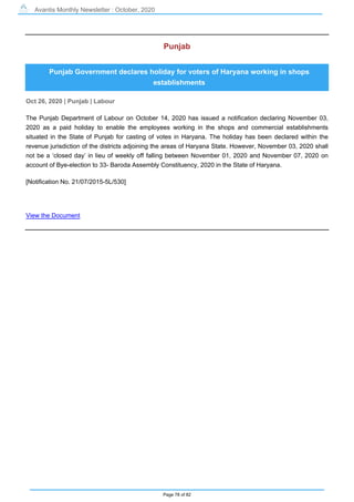 Avantis Monthly Newsletter : October, 2020
Page 78 of 82
Punjab
Punjab Government declares holiday for voters of Haryana working in shops
establishments
Oct 26, 2020 | Punjab | Labour
The Punjab Department of Labour on October 14, 2020 has issued a notification declaring November 03,
2020 as a paid holiday to enable the employees working in the shops and commercial establishments
situated in the State of Punjab for casting of votes in Haryana. The holiday has been declared within the
revenue jurisdiction of the districts adjoining the areas of Haryana State. However, November 03, 2020 shall
not be a ‘closed day’ in lieu of weekly off falling between November 01, 2020 and November 07, 2020 on
account of Bye-election to 33- Baroda Assembly Constituency, 2020 in the State of Haryana.
[Notification No. 21/07/2015-5L/530]
View the Document
 