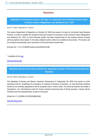 Avantis Monthly Newsletter : October, 2020
Page 79 of 82
Rajasthan
Rajasthan Government issues a Circular on contractor new renewal process under
Contract Labour (Regulation and Abolition) Act, 1970
Oct 27, 2020 | Rajasthan | Labour
The Labour Department of Rajasthan on October 22, 2020 has issued a Circular on Contractor New Renewal
Process. In order to simplify the renewal of licenses issued to Contractors under Contract Labour (Regulation
and Abolition) Act, 1970, an Auto Renewal system has been implemented on the website wherein renewal
will be possible online based on the data collected earlier without any additional documents. The license will
be renewed automatically upon submission of the prescribed renewal fees.
[Circular No.: F.14 (13) BRAP/Labour/Law/2020/22-336]
* Available at this site.
View the Document
Rajasthan Government issues directions regarding renewal of licensing procedure for
factories
Oct 26, 2020 | Rajasthan | Labour
The Rajasthan Factories and Boilers Inspection Department on September 29, 2020 has issued an order
specifying that for simplifying the procedure of renewal of licenses of factories, an Auto Renewal software
would be use whereby applications will be accepted only in online mode. The online procedure will enable a
transparent, non- discretionary mode for licence renewal improving ease of doing business. License will be
renewed once the stipulated fees is paid on the portal.
[Order No. F-1 (EODB) 2019/PS/00580/536]
View the Document
 