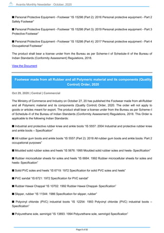 Avantis Monthly Newsletter : October, 2020
Page 8 of 82
s Personal Protective Equipment - Footwear “IS 15298 (Part 2): 2016 Personal protective equipment - Part 2
Safety Footwear”
s Personal Protective Equipment - Footwear “IS 15298 (Part 3): 2019 Personal protective equipment - Part 3
Protective Footwear”
s Personal Protective Equipment - Footwear “IS 15298 (Part 4): 2017 Personal protective equipment - Part 4
Occupational Footwear”
The product shall bear a license under from the Bureau as per Scheme–I of Schedule–II of the Bureau of
Indian Standards (Conformity Assessment) Regulations, 2018.
View the Document
Footwear made from all Rubber and all Polymeric material and its components (Quality
Control) Order, 2020
Oct 29, 2020 | Central | Commercial
The Ministry of Commerce and Industry on October 27, 20 has published the Footwear made from all-Rubber
and all Polymeric material and its components (Quality Control) Order, 2020. The order will not apply to
goods or articles meant for export. The product shall bear a license under from the Bureau as per Scheme–I
of Schedule–II of the Bureau of Indian Standards (Conformity Assessment) Regulations, 2018. This Order is
applicable to the following Indian Standards:
s Industrial and protective rubber knee and ankle boots “IS 5557: 2004 Industrial and protective rubber knee
and ankle boots – Specification”
s All rubber gum boots and ankle boots “IS 5557 (Part 2): 2018 All rubber gum boots and ankle boots: Part 2
occupational purposes”
s Moulded solid rubber soles and heels “IS 5676: 1995 Moulded solid rubber soles and heels- Specification”
s Rubber microcellular sheets for soles and heels “IS 6664: 1992 Rubber microcellular sheets for soles and
heels- Specification”
s Solid PVC soles and heels “IS 6719: 1972 Specification for solid PVC soles and heels”
s PVC sandal “IS 6721: 1972 Specification for PVC sandal”
s Rubber Hawai Chappal “IS 10702: 1992 Rubber Hawai Chappal- Specification”
s Slipper, rubber “IS 11544: 1986 Specification for slipper, rubber”
s Polyvinyl chloride (PVC) industrial boots “IS 12254: 1993 Polyvinyl chloride (PVC) industrial boots –
Specification”
s Polyurethane sole, semirigid “IS 13893: 1994 Polyurethane sole, semirigid Specification”
 