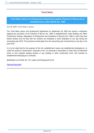 Avantis Monthly Newsletter : October, 2020
Page 80 of 82
Tamil Nadu
Tamil Nadu Labour and Employment Department applies Payment of Bonus Act to
establishments under BOCW Act, 1996
Oct 30, 2020 | Tamil Nadu | Labour
The Tamil Nadu Labour and Employment Department on September 28, 2020 has issued a notification
applying the provisions of the Payment of Bonus Act, 1965 to establishments under Building and Other
Construction Workers (Regulation of Employment and Conditions of Service) Act, 1996 in which less than
twenty workers and not less than ten workers are employed or were employed on any day during the
accounting year 2019. The provisions would apply from the accounting year commencing on any day in the
year 2019.
It is to be noted that for the purpose of this Act, establishment means any establishment belonging to, or
under the control of, Government, corporate or firm, an individual or association or other body of individuals
which or who employs building workers in any building or other construction work; and includes an
establishment belonging to a contractor.
[Notification no G.O.Ms. No. 157, Labour and Employment (H1)]
View the Document
 