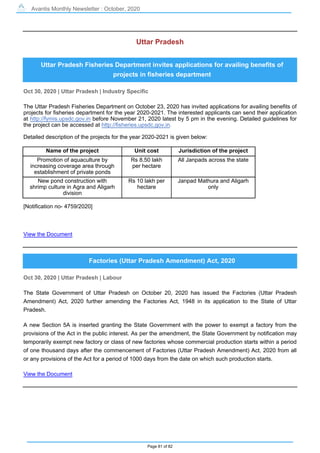 Avantis Monthly Newsletter : October, 2020
Page 81 of 82
Uttar Pradesh
Uttar Pradesh Fisheries Department invites applications for availing benefits of
projects in fisheries department
Oct 30, 2020 | Uttar Pradesh | Industry Specific
The Uttar Pradesh Fisheries Department on October 23, 2020 has invited applications for availing benefits of
projects for fisheries department for the year 2020-2021. The interested applicants can send their application
at http://fymis.upsdc.gov.in before November 21, 2020 latest by 5 pm in the evening. Detailed guidelines for
the project can be accessed at http://fisheries.upsdc.gov.in.
Detailed description of the projects for the year 2020-2021 is given below:
Name of the project Unit cost Jurisdiction of the project
Promotion of aquaculture by
increasing coverage area through
establishment of private ponds
Rs 8.50 lakh
per hectare
All Janpads across the state
New pond construction with
shrimp culture in Agra and Aligarh
division
Rs 10 lakh per
hectare
Janpad Mathura and Aligarh
only
[Notification no- 4759/2020]
View the Document
Factories (Uttar Pradesh Amendment) Act, 2020
Oct 30, 2020 | Uttar Pradesh | Labour
The State Government of Uttar Pradesh on October 20, 2020 has issued the Factories (Uttar Pradesh
Amendment) Act, 2020 further amending the Factories Act, 1948 in its application to the State of Uttar
Pradesh.
A new Section 5A is inserted granting the State Government with the power to exempt a factory from the
provisions of the Act in the public interest. As per the amendment, the State Government by notification may
temporarily exempt new factory or class of new factories whose commercial production starts within a period
of one thousand days after the commencement of Factories (Uttar Pradesh Amendment) Act, 2020 from all
or any provisions of the Act for a period of 1000 days from the date on which such production starts.
View the Document
 