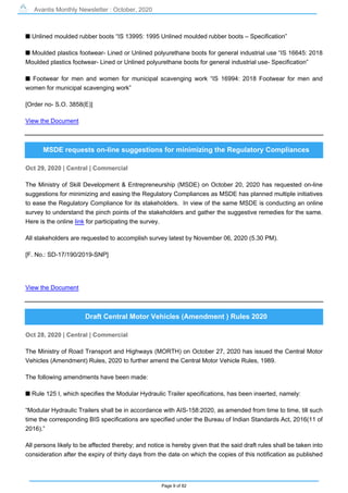 Avantis Monthly Newsletter : October, 2020
Page 9 of 82
s Unlined moulded rubber boots “IS 13995: 1995 Unlined moulded rubber boots – Specification”
s Moulded plastics footwear- Lined or Unlined polyurethane boots for general industrial use “IS 16645: 2018
Moulded plastics footwear- Lined or Unlined polyurethane boots for general industrial use- Specification”
s Footwear for men and women for municipal scavenging work “IS 16994: 2018 Footwear for men and
women for municipal scavenging work”
[Order no- S.O. 3858(E)]
View the Document
MSDE requests on-line suggestions for minimizing the Regulatory Compliances
Oct 29, 2020 | Central | Commercial
The Ministry of Skill Development & Entrepreneurship (MSDE) on October 20, 2020 has requested on-line
suggestions for minimizing and easing the Regulatory Compliances as MSDE has planned multiple initiatives
to ease the Regulatory Compliance for its stakeholders. In view of the same MSDE is conducting an online
survey to understand the pinch points of the stakeholders and gather the suggestive remedies for the same.
Here is the online link for participating the survey.
All stakeholders are requested to accomplish survey latest by November 06, 2020 (5.30 PM).
[F. No.: SD-17/190/2019-SNP]
View the Document
Draft Central Motor Vehicles (Amendment ) Rules 2020
Oct 28, 2020 | Central | Commercial
The Ministry of Road Transport and Highways (MORTH) on October 27, 2020 has issued the Central Motor
Vehicles (Amendment) Rules, 2020 to further amend the Central Motor Vehicle Rules, 1989.
The following amendments have been made:
s Rule 125 I, which specifies the Modular Hydraulic Trailer specifications, has been inserted, namely:
“Modular Hydraulic Trailers shall be in accordance with AIS-158:2020, as amended from time to time, till such
time the corresponding BIS specifications are specified under the Bureau of Indian Standards Act, 2016(11 of
2016).”
All persons likely to be affected thereby; and notice is hereby given that the said draft rules shall be taken into
consideration after the expiry of thirty days from the date on which the copies of this notification as published
 