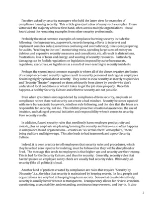 2
				I’m	often	asked	by	security	managers	who	hold	the	latter	view	for	examples	of	
compliance	harming	security.		This	article	gives	just	a	few	of	many	such	examples.		I	have	
witnessed	the	majority	of	these	first-hand,	often	across	multiple	organizations.		I	have	
heard	about	the	remaining	examples	from	other	security	professionals.	
	
				Probably	the	most	common	examples	of	compliance	harming	security	include	the	
following:		the	bureaucracy,	paperwork,	records	keeping,	efforts	to	interpret	and	
implement	complex	rules	(sometimes	confusing	and	contradictory),	time	spent	preparing	
for	audits,	“teaching	to	the	test”,	memorizing	trivia,	spending	large	sums	of	money	on	
dubious	and	expensive	security	measures	and	consultants,	etc.	all	result	in	distractions,	
frustrations,	loss	of	focus	and	energy,	and	wasting	of	security	resources.		Particularly	
damaging	can	be	foolish	regulations	or	legislation	imposed	by	naive	bureaucrats,	
regulators,	executives,	or	legislators	as	a	result	of	over-reacting	to	security	incidents.	
	
				Perhaps	the	second	most	common	example	is	where	all	of	the	above	negative	attributes	
of	a	compliance-based	security	regime	result	in	security	personnel	and	regular	employees	
becoming	highly	cynical	about	security.		They	come	to	view	security	as	merely	stupid	rules	
and	“Security	Theater”	imposed	on	them	arbitrarily	from	above	by	people	who	don’t	
understand	local	conditions	or	what	it	takes	to	get	the	job	done	properly.		Once	this	
happens,	a	healthy	Security	Culture	and	effective	security	are	not	possible.	
	
				Even	when	cynicism	is	not	engendered	by	compliance-driven	security,	emphasis	on	
compliance	rather	than	real	security	can	create	a	bad	mindset.		Security	becomes	equated	
with	mere	bureaucratic	busywork,	mindless	rule	following,	and	the	idea	that	the	brass	are	
responsible	for	security,	not	me.		This	inhibits	proactive	situational	awareness,	the	use	of	
intuition,	and	taking	of	personal	initiative	and	responsibility	when	it	comes	to	security.		
Poor	security	results.	
	
				In	addition,	flawed	security	rules	that	needlessly	harm	employee	productivity	and	
morale,	plus	an	emphasis	on	pleasing/conning	the	security	auditors—as	so	often	happens	
in	compliance-based	organizations—creates	an	“us-versus-them”	atmosphere,	“them”	
being	auditors	and	higher-ups.		This	also	leads	to	bad	teamwork	and	a	poor	Security	
Culture.	
	
				Indeed,	it	is	poor	practice	to	tell	employees	that	security	rules	and	procedures,	which	
they	have	had	zero	input	in	formulating,	must	be	followed	or	they	will	be	disciplined	or	
fired.		The	message	this	sends	to	employees	is	that	higher	ups	and	security	are	their	enemy.		
This	is	bad	for	the	Security	Culture,	and	thus	for	security.		Generally,	security	rules	that	
haven’t	passed	an	employee	sanity	check	are	usually	bad	security	rules.		Ultimately,	all	
security	(like	all	politics)	is	local.	
	
				Another	kind	of	problem	created	by	compliance	are	rules	that	require	“Security	by	
Obscurity”,	i.e.,	the	idea	that	security	is	maintained	by	keeping	secrets.		In	fact,	people	and	
organizations	are	very	bad	at	keeping	long-term	secrets.		Somewhat	counter-intuitively,	
security	is	usually	better	when	it	is	transparent.		Transparency	allows	for	review,	criticism,	
questioning,	accountability,	understanding,	continuous	improvement,	and	buy-in.		It	also	
 