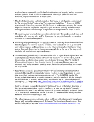 4
tends	to	have	so	many	different	kinds	of	classifications	and	security	badges	among	the	
various	agencies	that	it	is	difficult	to	keep	them	all	straight.		(The	situation	has,	
however,	improved	somewhat	in	recent	years.)		
	
• Mindlessly	banning	new	technology,	rather	than	trying	to	intelligently	accommodate	
it.		We	saw	this	kind	of	“cultural	lag”	(a	term	coined	by	William	F.	Ogburn	in	1922)	
when	thumb	drives	first	came	out.		All	this	does	is	to	make	makes	security	the	enemy	
of	productivity	and	employees,	engenders	cynicism	about	security,	and	encourages	
employees	to	break	this	rule	to	get	things	done—making	later	rules	easier	to	break.		
	
• Ill-conceived,	overly	formalistic	use	protocols	for	security	devices	(especially	tags	and	
seals)	that	offer	poor	security	and/or	discourage	the	users	of	the	device	to	pay	close	
attention	to	evidence	of	tampering.		
	
• Requiring	employees	to	sign	at	the	bottom	of	a	form,	swearing	that	all	the	information	
they	have	provided	above	is	true	and	accurate.		This	causes	them	not	to	go	back	and	
correct	inaccuracies,	and	to	continue	on	in	the	future	with	any	lies	that	have	written	
down.		Research	shows	that	having	the	employee	pledge	at	the	top	of	the	form	to	tell	
the	full	truth	results	in	much	greater	honesty.	
	
• Adherence	to	a	given	security	standard	is	often	used	to	argue	that	an	organization	has	
overall	good	security	and	that	no	extra	security	measures	are	needed	when,	in	fact,	
the	standard	speaks	to	only	a	narrow	subset	of	security	issues.		The	PCI	standard	
(Payment	Card	Industry	Data	Security	Standard)	is	often	used	in	this	way,	even	
though	it	only	really	addresses	security	issues	for	credit	card	procesding,	not	broader	
security	issues.	
	
•		 Security	standards	and	guidelines	written	by	professional	organizations	are	often	
dominated	by	input	from	manufacturers	and	vendors	of	security	products	in	a	way	
that	helps	their	business	but	compromises	security.		The	ISO	17712	standard	for	
freight	seals	is,	in	my	view,	a	classic	example	of	a	harmful	standard.		See,	for	example,	
RG	Johnston	and	JS	Warner,	“Vulnerability	Assessment	Myths”,		Journal	of	Physical	
Security	7(1),	31-38	(2014),	http://rbsekurity.com/JPS%20Archives/JPS%207(1).pdf	
	
•		 Control	often	gets	confused	with	security,	to	the	detriment	of	the	latter.		One	form	of	
this	is	when	an	organization	requires	employees	to	only	use	one	kind	of	computer,	
creating	a	monoculture	that	is	highly	susceptible	to	viruses	and	other	malware.		In	the	
2014	Sony	attack,	for	example,	hacked	Windows	PCs	were	down	for	a	long	time,	but	
the	Macs	continued	to	operate	just	fine.	
	
• The	following	paper	nicely	addresses	other	problems	with	cyber	security	compliance	
(along	with	some	of	the	advantages):		R.	Herold,	“Do	Compliance	Requirements	Help	
or	Hurt	Information	Security”,	http://www.realtimepublishers.com/chapters/1699/esitcv1-13.pdf	
	
						
	
 